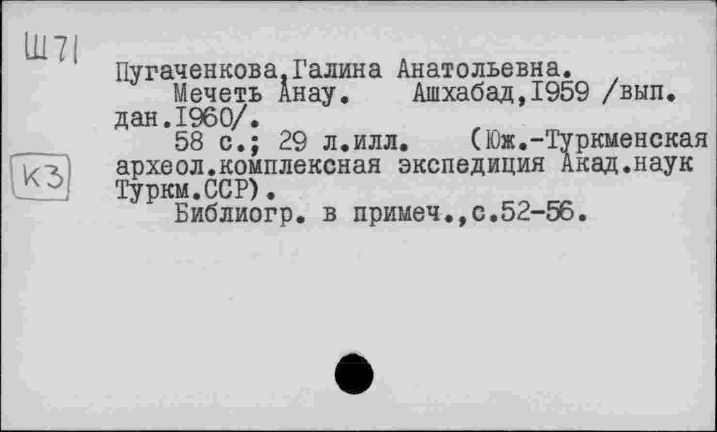 ﻿
кз
Пугаченкова.Галина Анатольевна.
Мечеть Анау. Ашхабад,1959 /вып. дан.I960/.
58 с.; 29 л.илл. (Юж.-Туркменская археол.комплексная экспедиция Акад.наук Турки.ССР).
Библиогр. в примеч.,с.52-56.